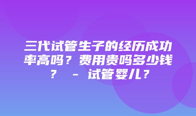 三代试管生子的经历成功率高吗？费用贵吗多少钱？ - 试管婴儿？