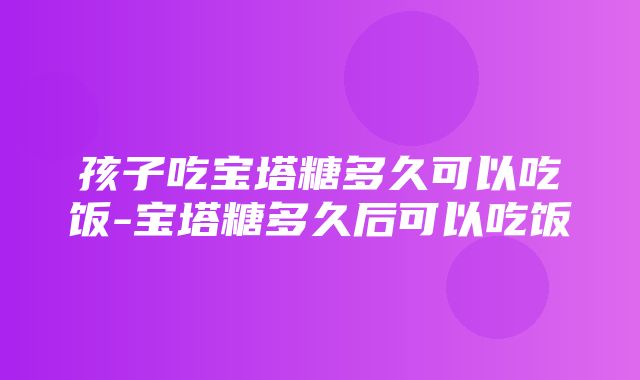 孩子吃宝塔糖多久可以吃饭-宝塔糖多久后可以吃饭