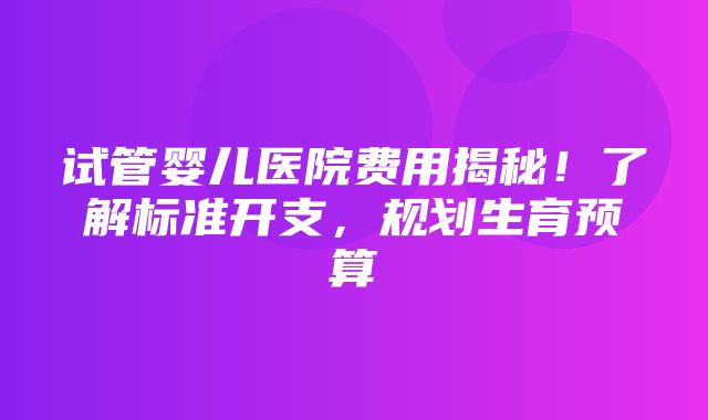 试管婴儿医院费用揭秘！了解标准开支，规划生育预算