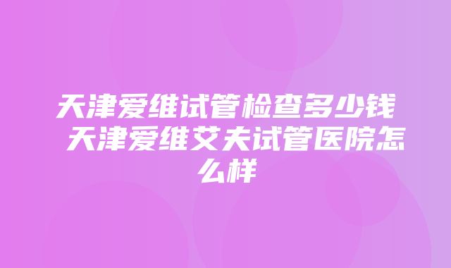 天津爱维试管检查多少钱 天津爱维艾夫试管医院怎么样