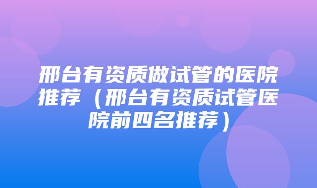 邢台有资质做试管的医院推荐（邢台有资质试管医院前四名推荐）