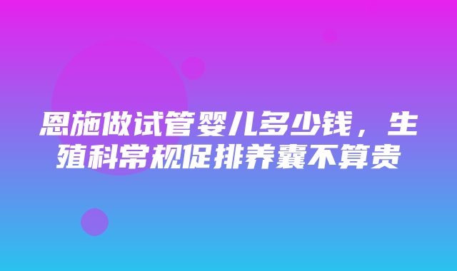 恩施做试管婴儿多少钱，生殖科常规促排养囊不算贵