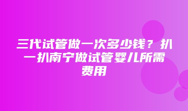 三代试管做一次多少钱？扒一扒南宁做试管婴儿所需费用