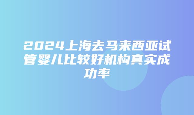 2024上海去马来西亚试管婴儿比较好机构真实成功率