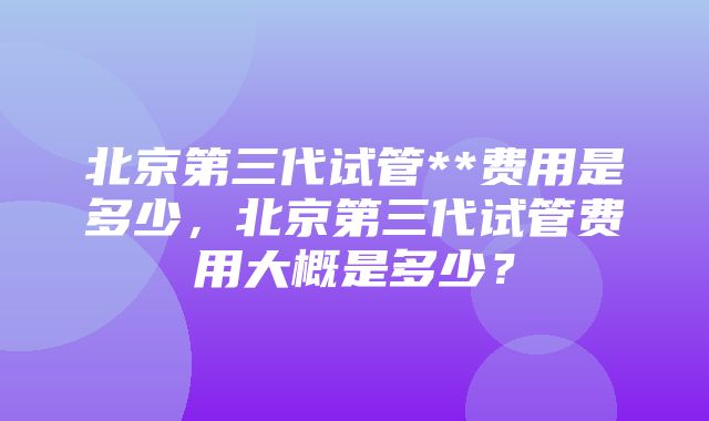 北京第三代试管**费用是多少，北京第三代试管费用大概是多少？