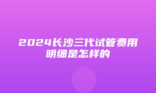 2024长沙三代试管费用明细是怎样的