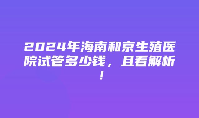 2024年海南和京生殖医院试管多少钱，且看解析！