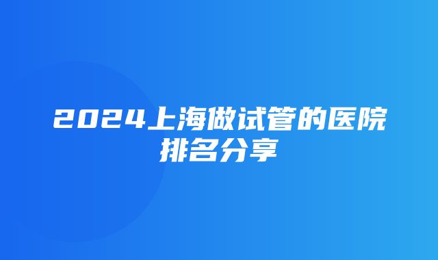 2024上海做试管的医院排名分享