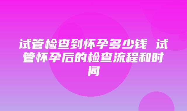 试管检查到怀孕多少钱 试管怀孕后的检查流程和时间