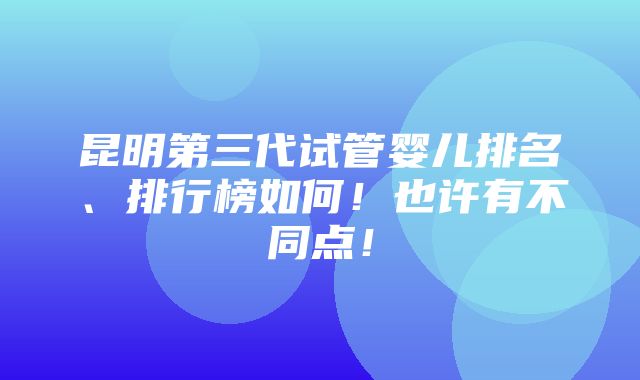 昆明第三代试管婴儿排名、排行榜如何！也许有不同点！