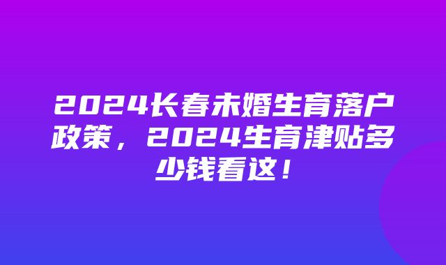 2024长春未婚生育落户政策，2024生育津贴多少钱看这！