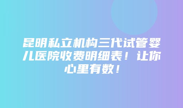 昆明私立机构三代试管婴儿医院收费明细表！让你心里有数！