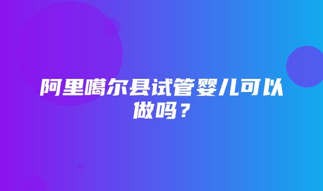 阿里噶尔县试管婴儿可以做吗？