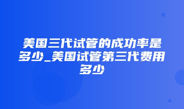 美国三代试管的成功率是多少_美国试管第三代费用多少