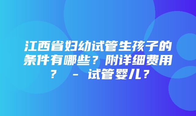 江西省妇幼试管生孩子的条件有哪些？附详细费用？ - 试管婴儿？