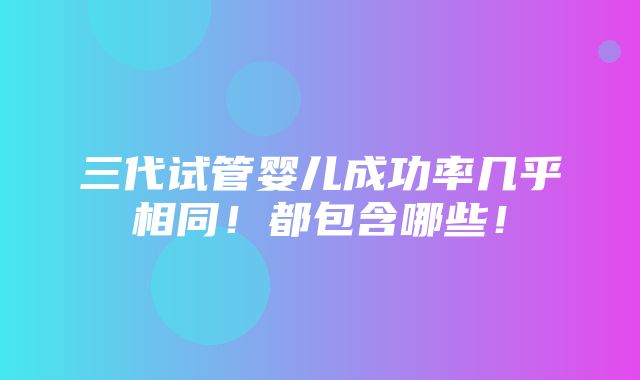 三代试管婴儿成功率几乎相同！都包含哪些！