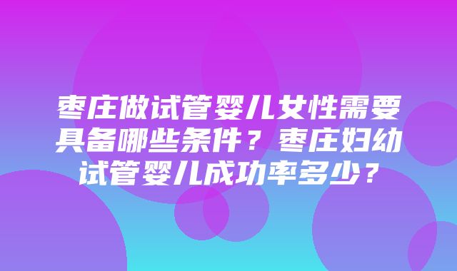 枣庄做试管婴儿女性需要具备哪些条件？枣庄妇幼试管婴儿成功率多少？