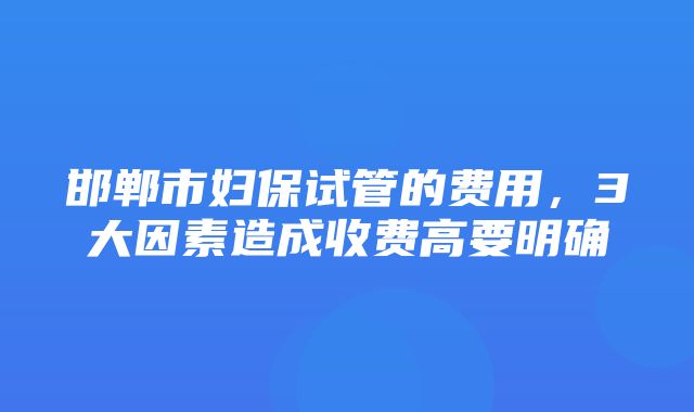 邯郸市妇保试管的费用，3大因素造成收费高要明确