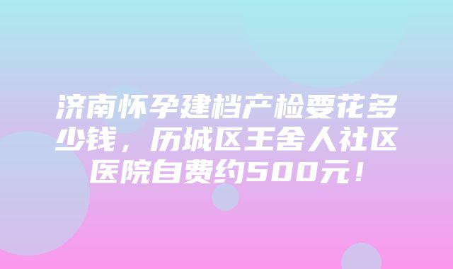 济南怀孕建档产检要花多少钱，历城区王舍人社区医院自费约500元！