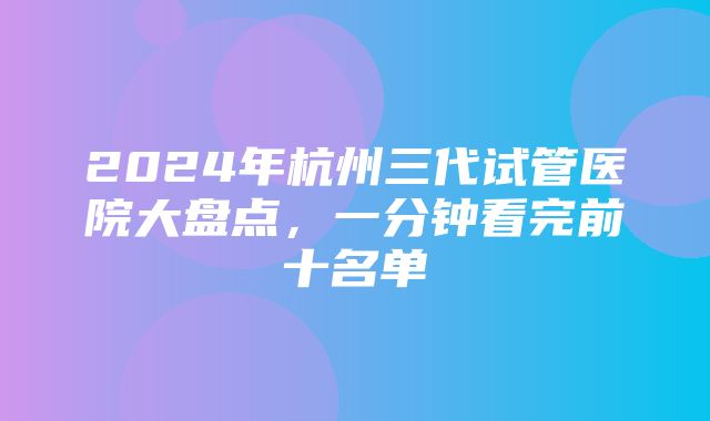 2024年杭州三代试管医院大盘点，一分钟看完前十名单