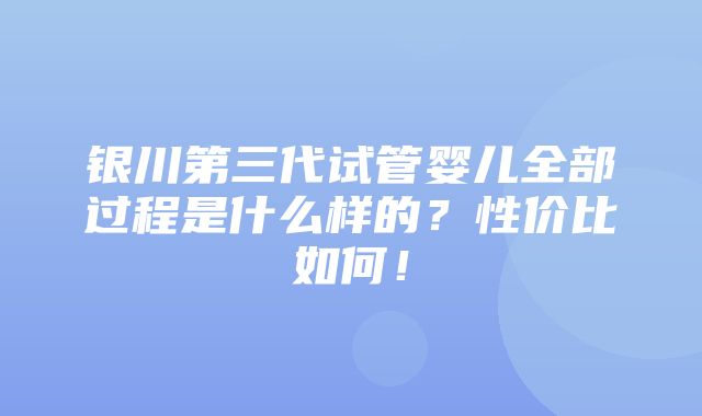 银川第三代试管婴儿全部过程是什么样的？性价比如何！