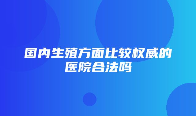 国内生殖方面比较权威的医院合法吗