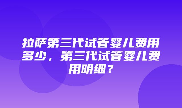 拉萨第三代试管婴儿费用多少，第三代试管婴儿费用明细？