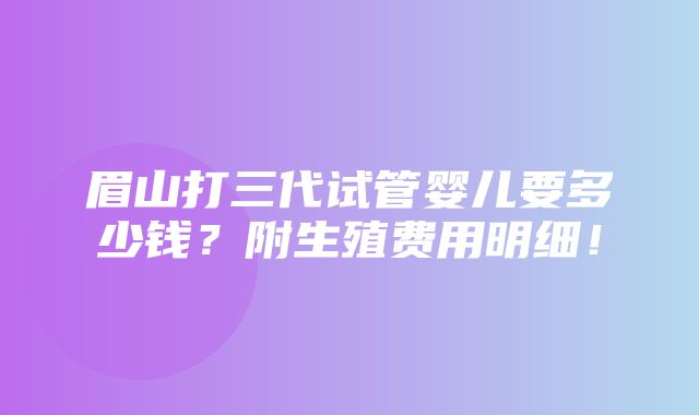 眉山打三代试管婴儿要多少钱？附生殖费用明细！