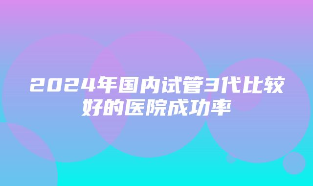 2024年国内试管3代比较好的医院成功率