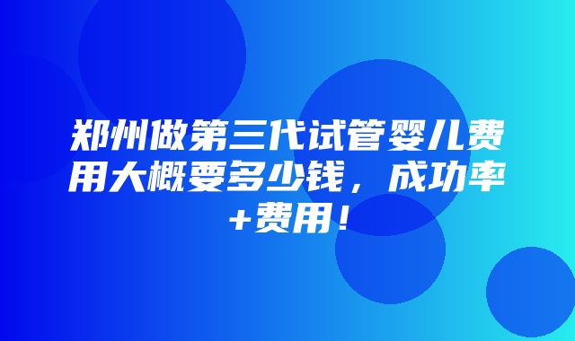 郑州做第三代试管婴儿费用大概要多少钱，成功率+费用！