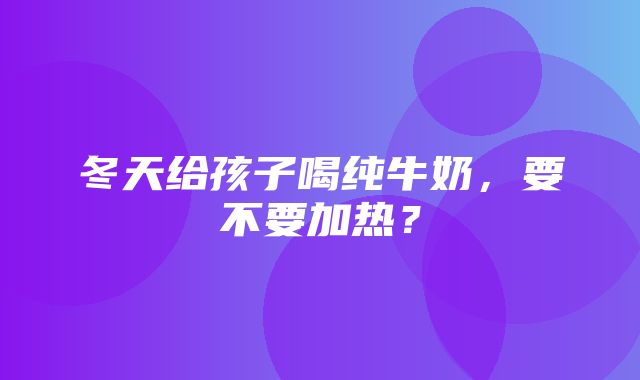 冬天给孩子喝纯牛奶，要不要加热？