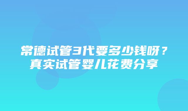 常德试管3代要多少钱呀？真实试管婴儿花费分享