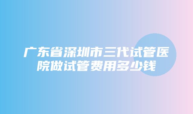 广东省深圳市三代试管医院做试管费用多少钱