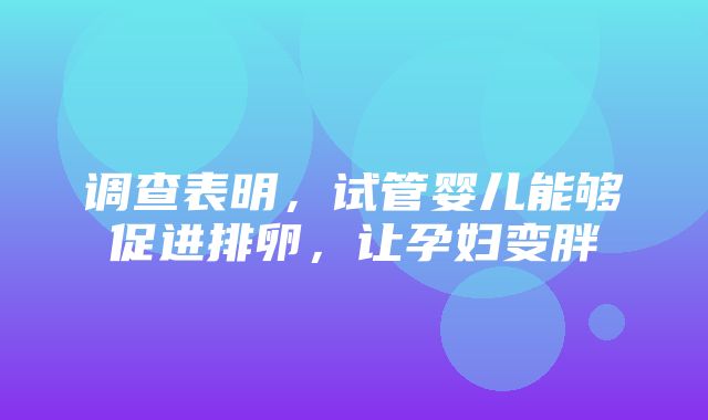 调查表明，试管婴儿能够促进排卵，让孕妇变胖