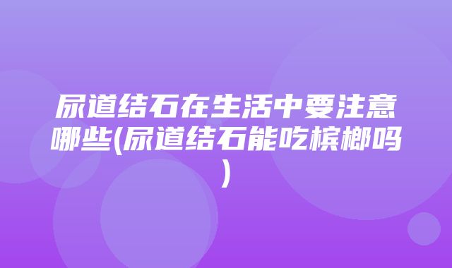 尿道结石在生活中要注意哪些(尿道结石能吃槟榔吗)