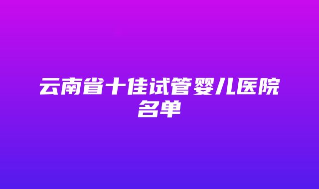 云南省十佳试管婴儿医院名单