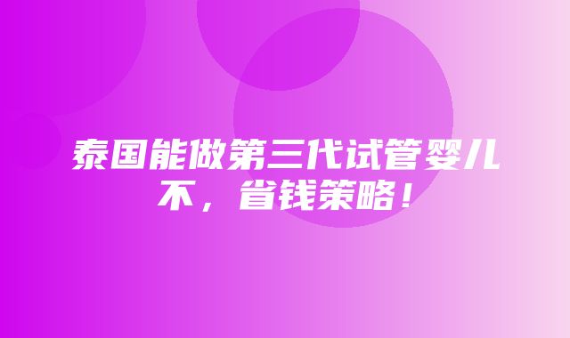 泰国能做第三代试管婴儿不，省钱策略！