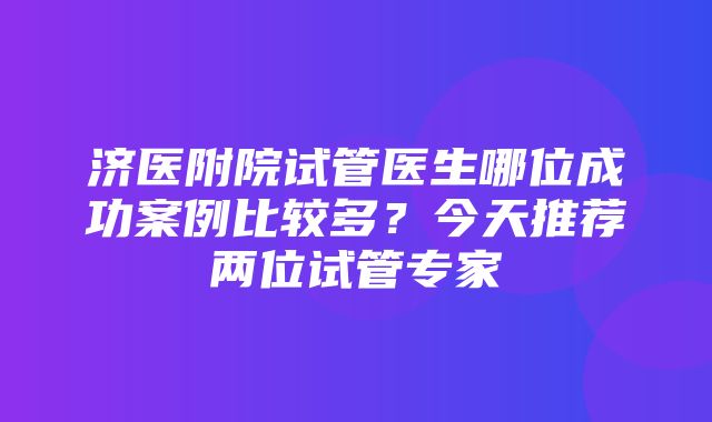 济医附院试管医生哪位成功案例比较多？今天推荐两位试管专家