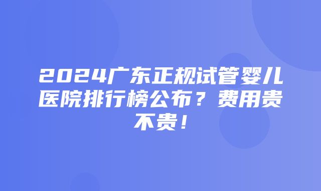 2024广东正规试管婴儿医院排行榜公布？费用贵不贵！