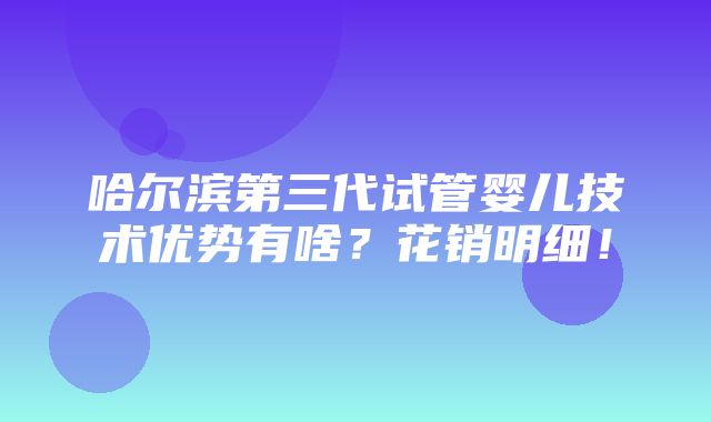 哈尔滨第三代试管婴儿技术优势有啥？花销明细！