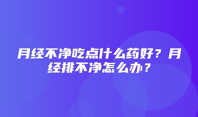 月经不净吃点什么药好？月经排不净怎么办？