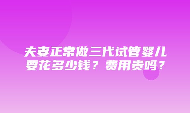 夫妻正常做三代试管婴儿要花多少钱？费用贵吗？