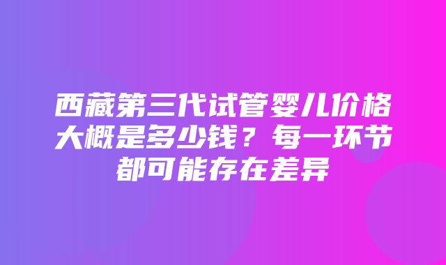 西藏第三代试管婴儿价格大概是多少钱？每一环节都可能存在差异