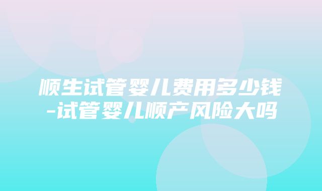 顺生试管婴儿费用多少钱-试管婴儿顺产风险大吗