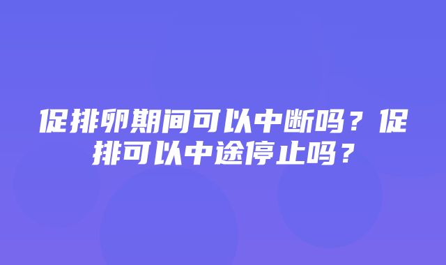 促排卵期间可以中断吗？促排可以中途停止吗？