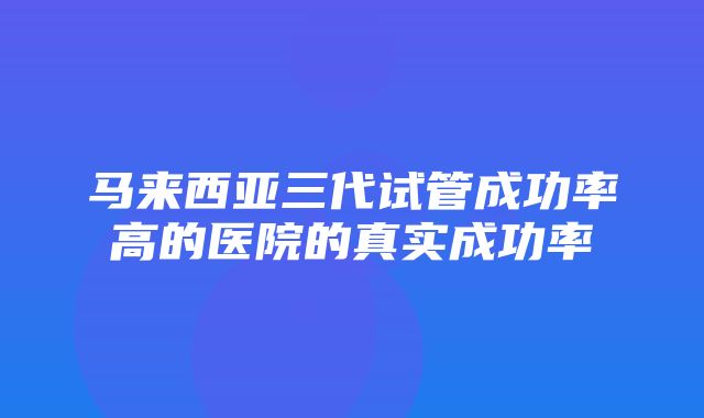 马来西亚三代试管成功率高的医院的真实成功率