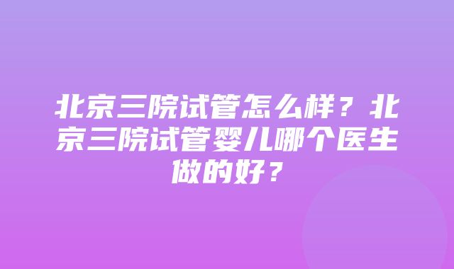 北京三院试管怎么样？北京三院试管婴儿哪个医生做的好？