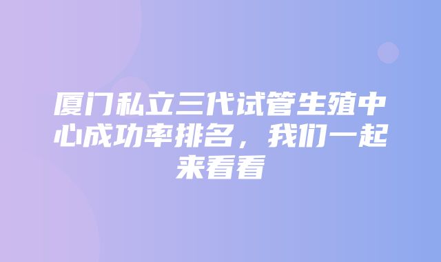 厦门私立三代试管生殖中心成功率排名，我们一起来看看