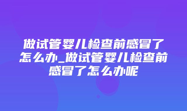 做试管婴儿检查前感冒了怎么办_做试管婴儿检查前感冒了怎么办呢