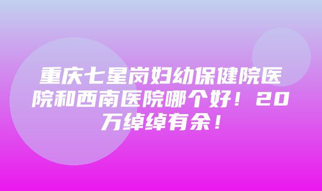 重庆七星岗妇幼保健院医院和西南医院哪个好！20万绰绰有余！